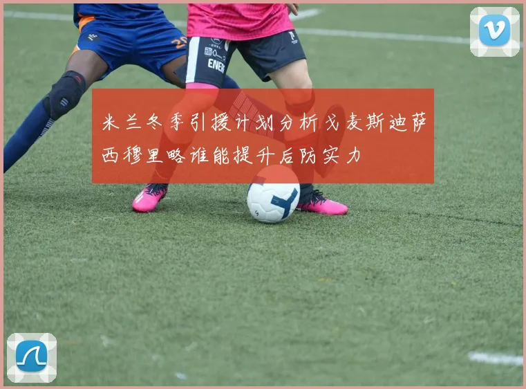 米兰冬季引援计划分析戈麦斯迪萨西穆里略谁能提升后防实力