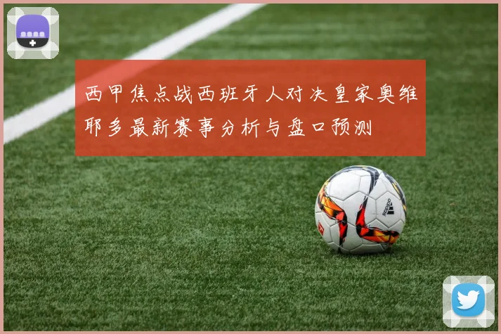 西甲焦点战西班牙人对决皇家奥维耶多最新赛事分析与盘口预测
