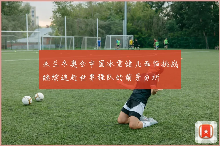 米兰冬奥会中国冰雪健儿面临挑战继续追赶世界强队的前景分析