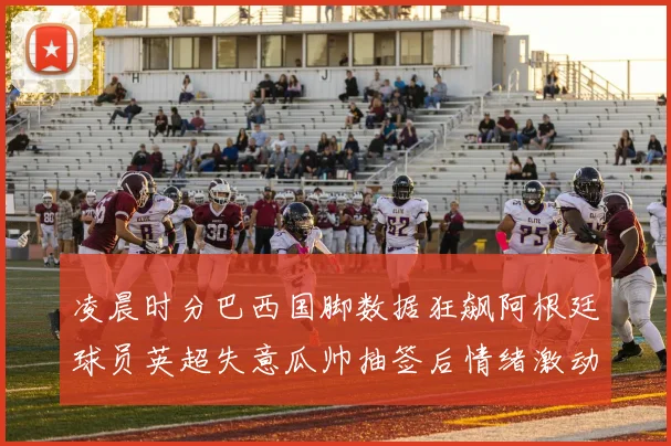 凌晨时分巴西国脚数据狂飙阿根廷球员英超失意瓜帅抽签后情绪激动