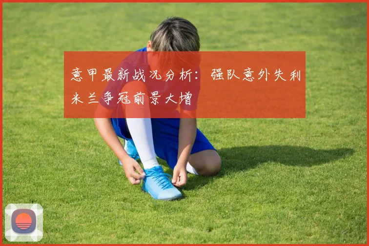 意甲最新战况分析：强队意外失利米兰争冠前景大增