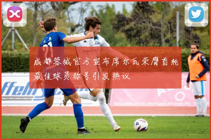 成都蓉城官方宣布席尔瓦荣膺首轮最佳球员称号引发热议