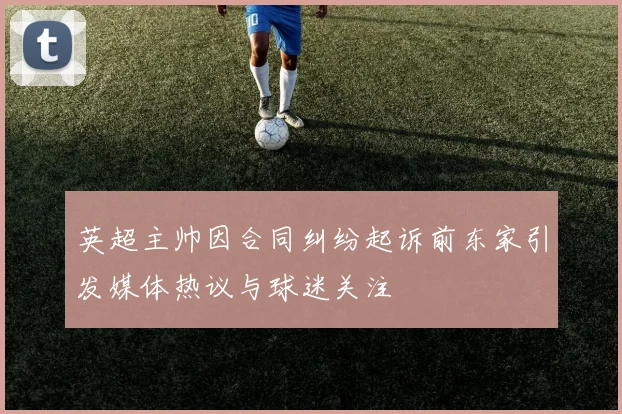 英超主帅因合同纠纷起诉前东家引发媒体热议与球迷关注