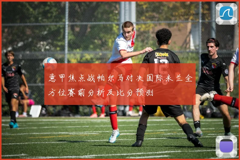 意甲焦点战帕尔马对决国际米兰全方位赛前分析及比分预测