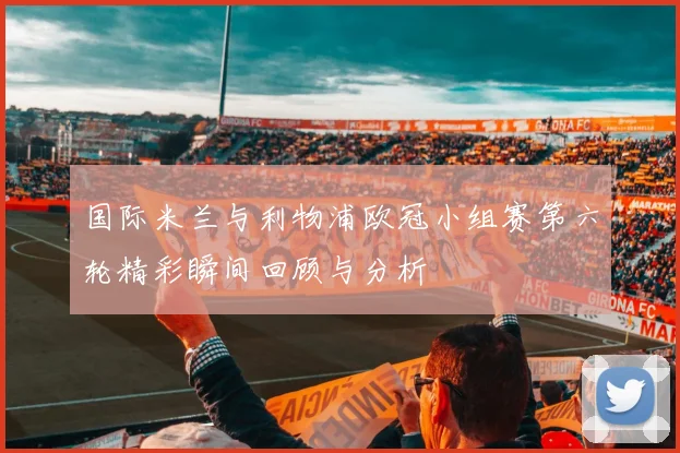 国际米兰与利物浦欧冠小组赛第六轮精彩瞬间回顾与分析